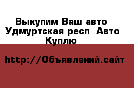 Выкупим Ваш авто - Удмуртская респ. Авто » Куплю   